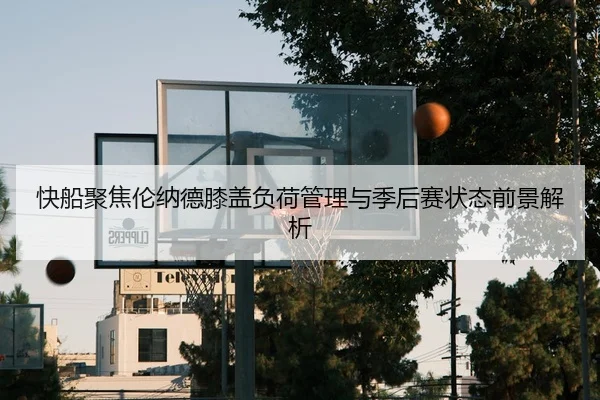 快船聚焦伦纳德膝盖负荷管理与季后赛状态前景解析