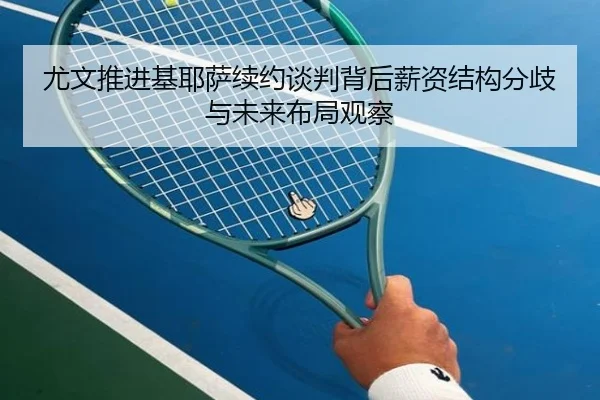 尤文推进基耶萨续约谈判背后薪资结构分歧与未来布局观察