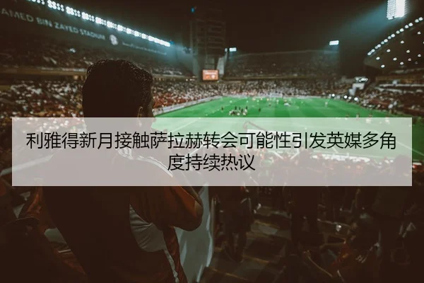 利雅得新月接触萨拉赫转会可能性引发英媒多角度持续热议