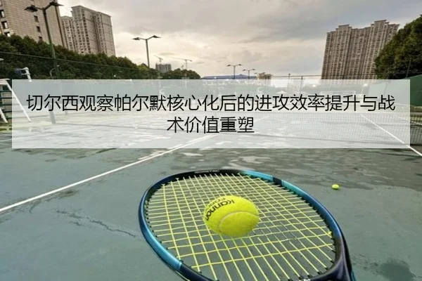 切尔西观察帕尔默核心化后的进攻效率提升与战术价值重塑 | kaiyun