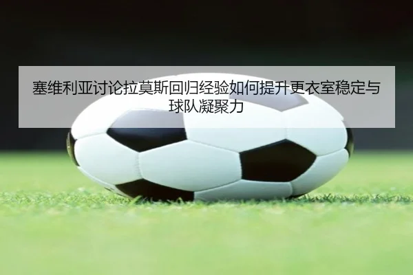 塞维利亚讨论拉莫斯回归经验如何提升更衣室稳定与球队凝聚力