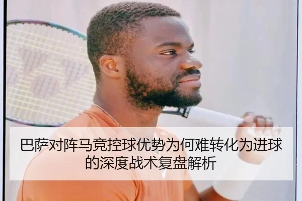 巴萨对阵马竞控球优势为何难转化为进球的深度战术复盘解析