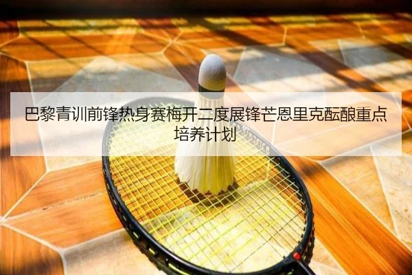 巴黎青训前锋热身赛梅开二度展锋芒恩里克酝酿重点培养计划